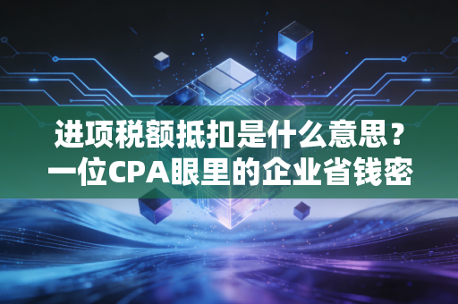 进项税额抵扣是什么意思？一位CPA眼里的企业省钱密码与避坑指南