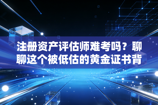 注册资产评估师难考吗？聊聊这个被低估的黄金证书背后的酸甜苦辣