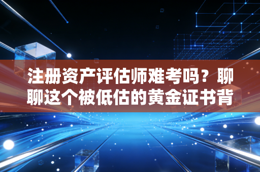 注册资产评估师难考吗？聊聊这个被低估的黄金证书背后的酸甜苦辣