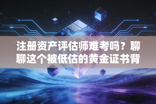 注册资产评估师难考吗？聊聊这个被低估的黄金证书背后的酸甜苦辣