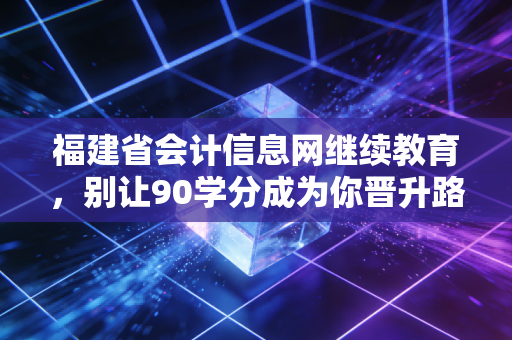 福建省会计信息网继续教育，别让90学分成为你晋升路上的拦路虎，聊聊咱们会计人的痛与悟