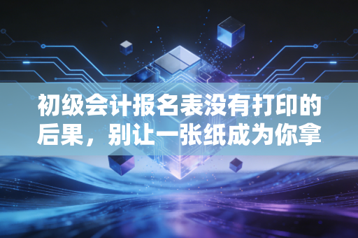 初级会计报名表没有打印的后果,别让一张纸成为你拿证路上的拦路虎