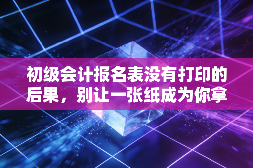 初级会计报名表没有打印的后果，别让一张纸成为你拿证路上的拦路虎