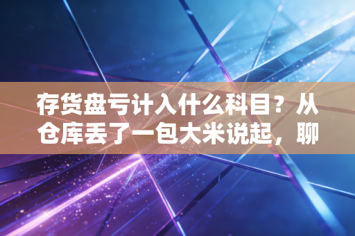 存货盘亏计入什么科目？从仓库丢了一包大米说起，聊聊会计人的破案实录