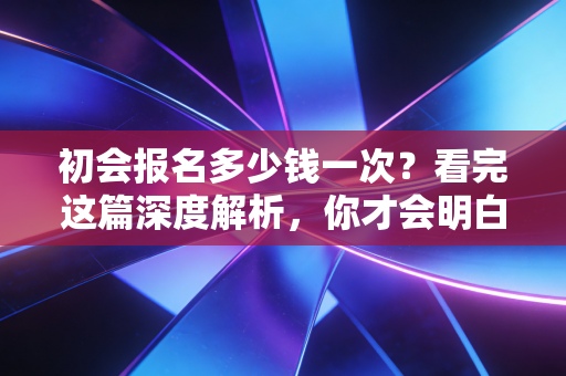 初会报名多少钱一次?看完这篇深度解析,你才会明白这真的是白菜价的敲门砖