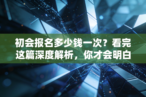 初会报名多少钱一次?看完这篇深度解析,你才会明白这真的是白菜价的敲门砖