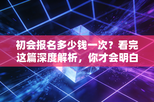 初会报名多少钱一次？看完这篇深度解析，你才会明白这真的是白菜价的敲门砖