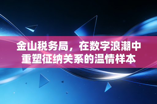 金山税务局,在数字浪潮中重塑征纳关系的温情样本