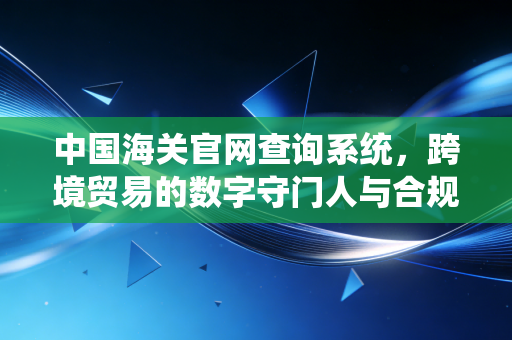 中国海关官网查询系统，跨境贸易的数字守门人与合规避坑指南