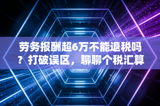 劳务报酬超6万不能退税吗?打破误区,聊聊个税汇算里的那些意外之喜