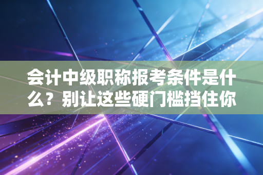 会计中级职称报考条件是什么?别让这些硬门槛挡住你的进阶之路,老会计带你避坑