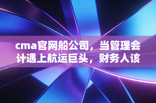 cma官网船公司,当管理会计遇上航运巨头,财务人该如何乘风破浪?