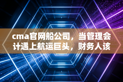 cma官网船公司，当管理会计遇上航运巨头，财务人该如何乘风破浪？