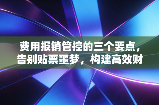 费用报销管控的三个要点，告别贴票噩梦，构建高效财务防线