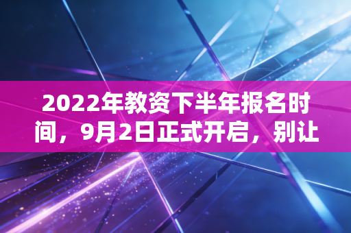2022年教资下半年报名时间，9月2日正式开启，别让这趟列车把你甩在身后