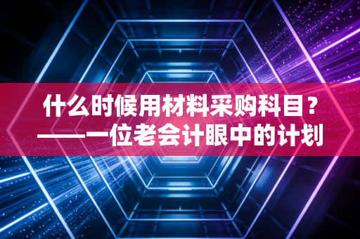 什么时候用材料采购科目?——一位老会计眼中的计划成本法与实务智慧