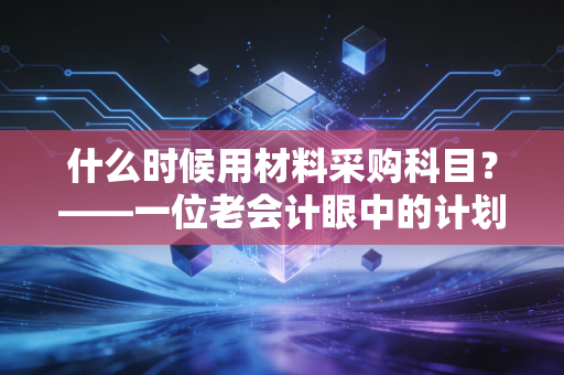 什么时候用材料采购科目?——一位老会计眼中的计划成本法与实务智慧