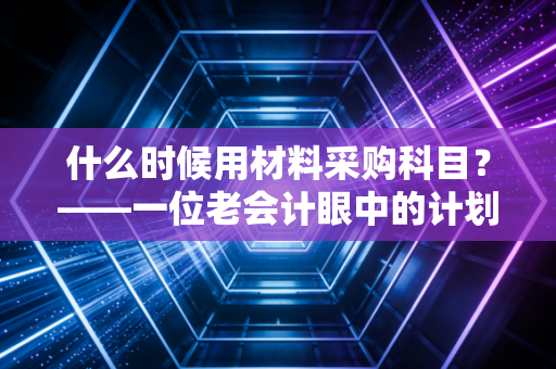 什么时候用材料采购科目？——一位老会计眼中的计划成本法与实务智慧