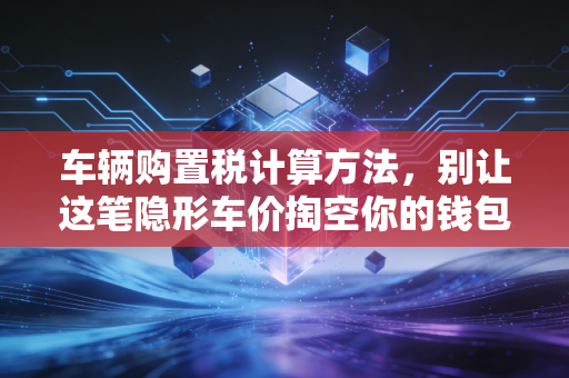 车辆购置税计算方法，别让这笔隐形车价掏空你的钱包