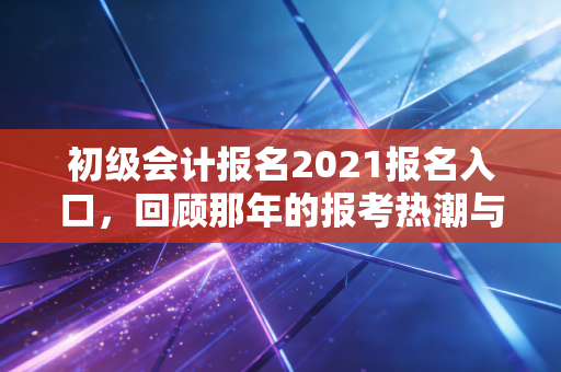 初级会计报名2021报名入口，回顾那年的报考热潮与给考生的启示