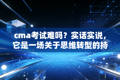 cma考试难吗？实话实说，它是一场关于思维转型的持久战