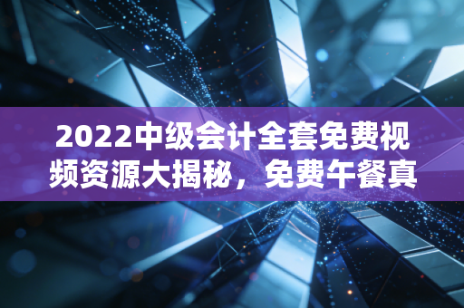 2022中级会计全套免费视频资源大揭秘，免费午餐真的好吃吗？一位老会计的真心话
