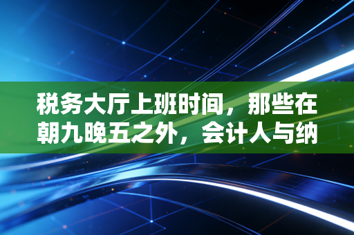 税务大厅上班时间，那些在朝九晚五之外，会计人与纳税人的爱恨博弈