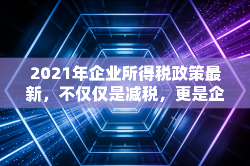 2021年企业所得税政策最新，不仅仅是减税，更是企业生存的续命丹与转型的指挥棒