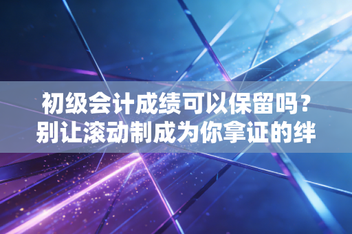 初级会计成绩可以保留吗?别让滚动制成为你拿证的绊脚石