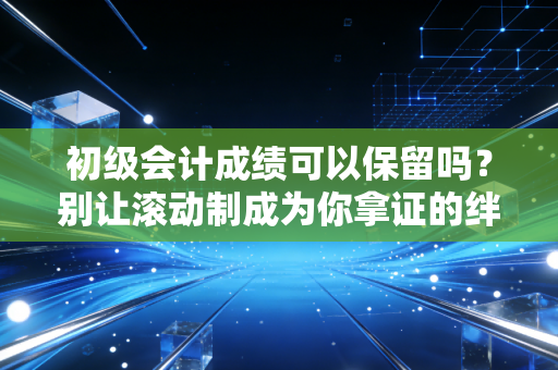 初级会计成绩可以保留吗？别让滚动制成为你拿证的绊脚石
