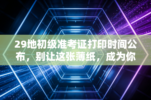 29地初级准考证打印时间公布，别让这张薄纸，成为你进考场的最大拦路虎