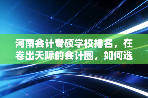 河南会计专硕学校排名，在卷出天际的会计圈，如何选对那条上岸路？