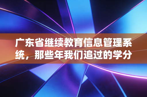 广东省继续教育信息管理系统，那些年我们追过的学分与系统爱恨情仇