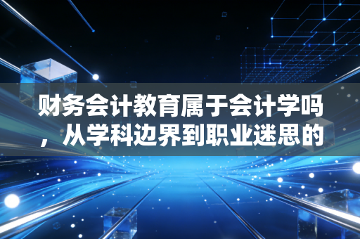 财务会计教育属于会计学吗，从学科边界到职业迷思的深度剖析