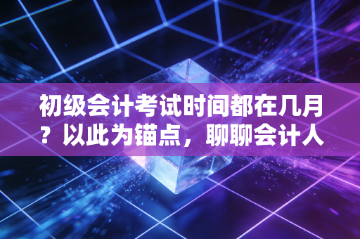 初级会计考试时间都在几月？以此为锚点，聊聊会计人的黄金五年与备考心法