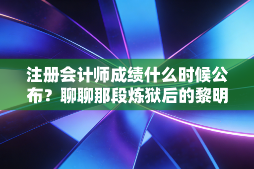 注册会计师成绩什么时候公布？聊聊那段炼狱后的黎明与CPA人的真实心境