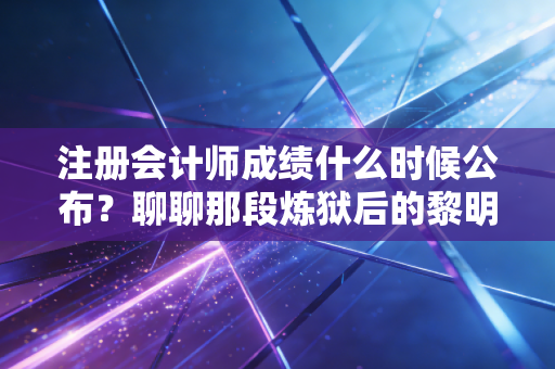 注册会计师成绩什么时候公布？聊聊那段炼狱后的黎明与CPA人的真实心境