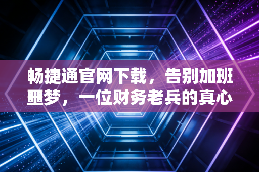 畅捷通官网下载，告别加班噩梦，一位财务老兵的真心话