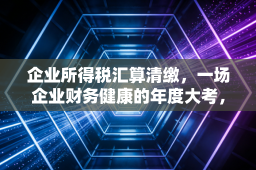 企业所得税汇算清缴，一场企业财务健康的年度大考，别让这些坑绊倒你