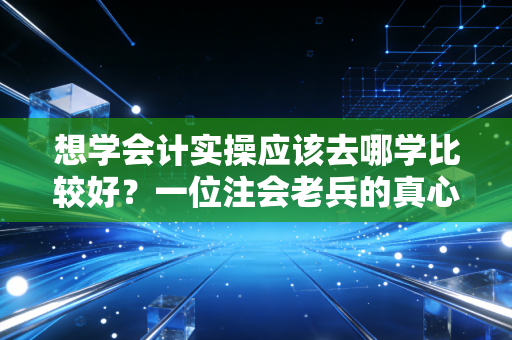 想学会计实操应该去哪学比较好？一位注会老兵的真心话与避坑指南