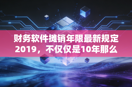 财务软件摊销年限最新规定2019，不仅仅是10年那么简单，这篇给你讲透