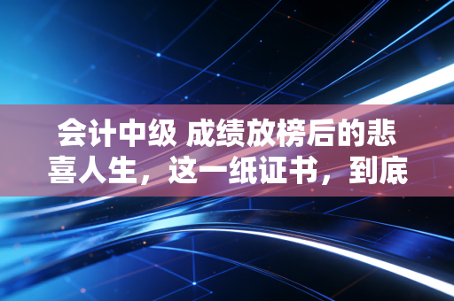 会计中级 成绩放榜后的悲喜人生，这一纸证书，到底值不值得你拼尽全力？