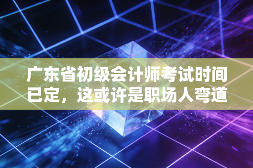 广东省初级会计师考试时间已定，这或许是职场人弯道超车的最后机会