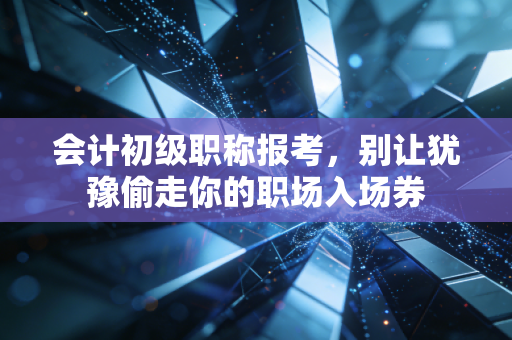 会计初级职称报考，别让犹豫偷走你的职场入场券