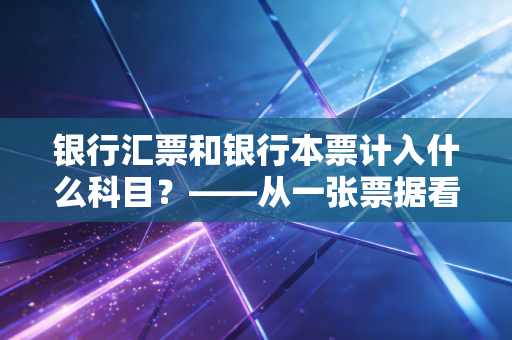银行汇票和银行本票计入什么科目？——从一张票据看透企业资金管理的底层逻辑