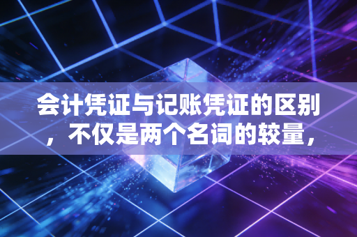 会计凭证与记账凭证的区别，不仅是两个名词的较量，更是财务思维的分水岭
