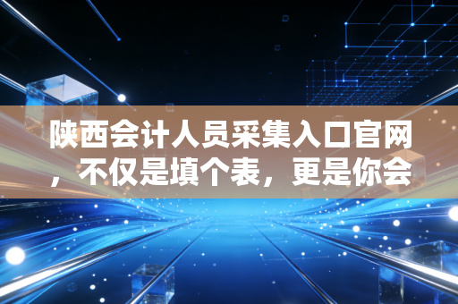 陕西会计人员采集入口官网，不仅是填个表，更是你会计生涯的数字身份证