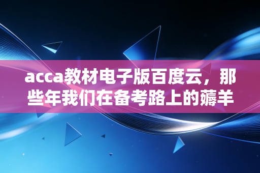 acca教材电子版百度云，那些年我们在备考路上的薅羊毛与踩坑实录