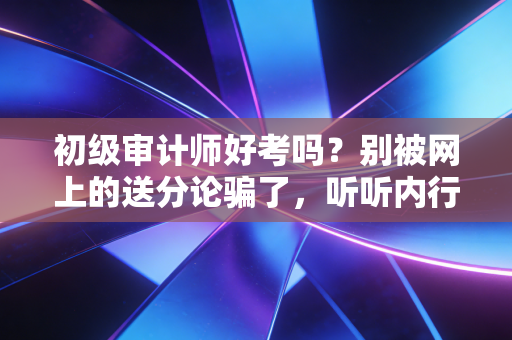 初级审计师好考吗？别被网上的送分论骗了，听听内行人的真心话