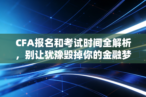 CFA报名和考试时间全解析，别让犹豫毁掉你的金融梦，附深度备考建议